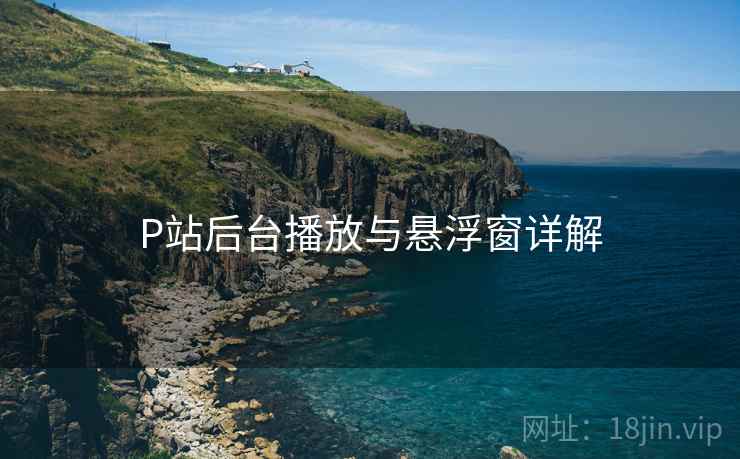 P站后台播放与悬浮窗详解 P站后台播放与悬浮窗详解