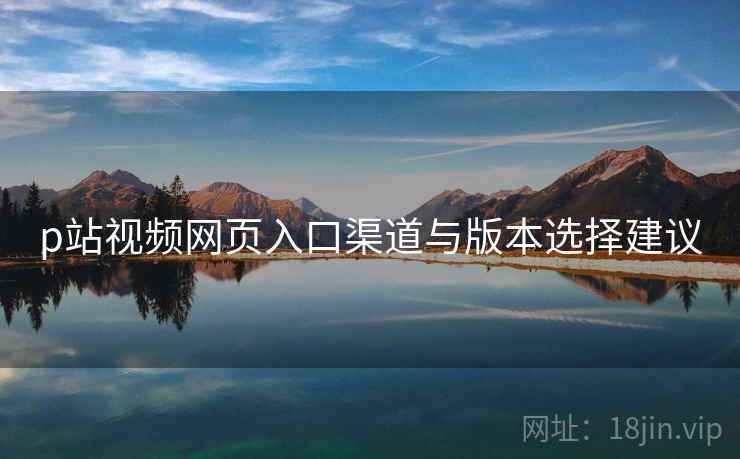 p站视频网页入口渠道与版本选择建议 p站视频网页入口渠道与版本选择建议